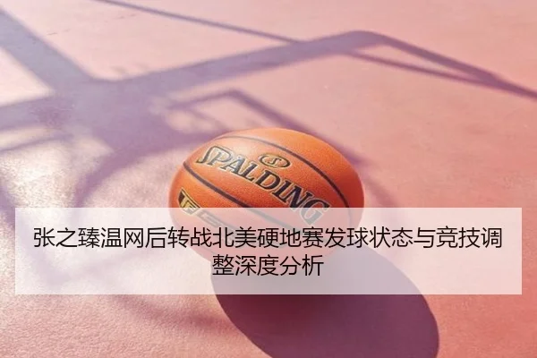 张之臻温网后转战北美硬地赛发球状态与竞技调整深度分析