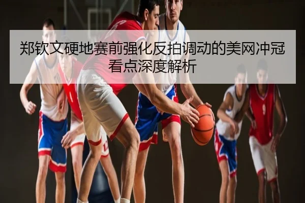 郑钦文硬地赛前强化反拍调动的美网冲冠看点深度解析