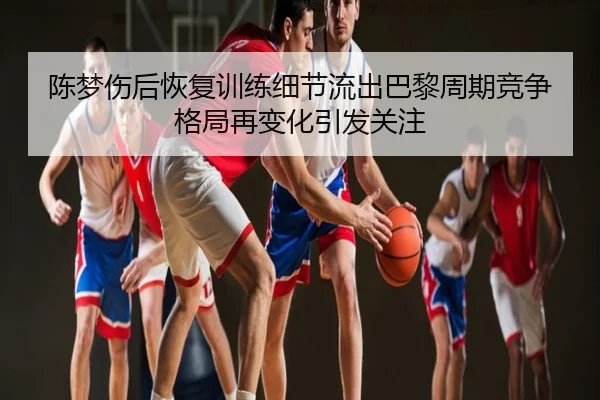 陈梦伤后恢复训练细节流出巴黎周期竞争格局再变化引发关注