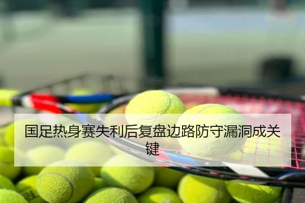 国足热身赛失利后复盘边路防守漏洞成关键