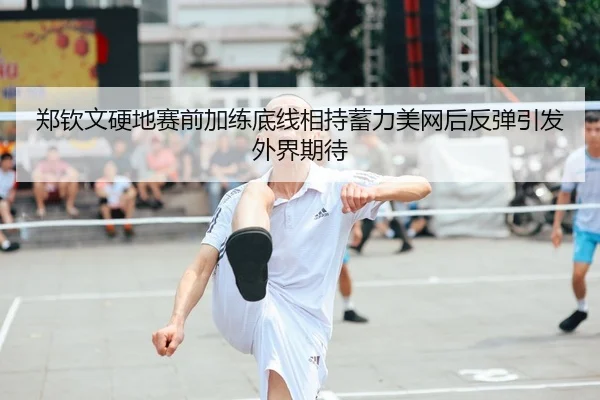 郑钦文硬地赛前加练底线相持蓄力美网后反弹引发外界期待