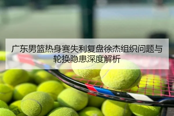 广东男篮热身赛失利复盘徐杰组织问题与轮换隐患深度解析