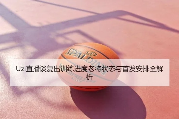 Uzi直播谈复出训练进度老将状态与首发安排全解析